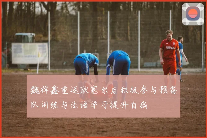 魏祥鑫重返欧塞尔后积极参与预备队训练与法语学习提升自我